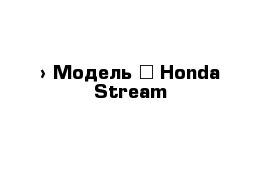  › Модель ­ Honda Stream